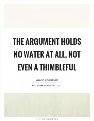 The argument holds no water at all, not even a thimbleful Picture Quote #1