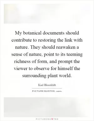 My botanical documents should contribute to restoring the link with nature. They should reawaken a sense of nature, point to its teeming richness of form, and prompt the viewer to observe for himself the surrounding plant world Picture Quote #1