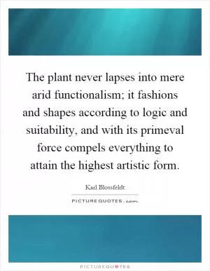 The plant never lapses into mere arid functionalism; it fashions and shapes according to logic and suitability, and with its primeval force compels everything to attain the highest artistic form Picture Quote #1