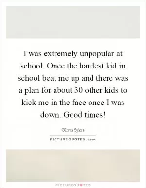 I was extremely unpopular at school. Once the hardest kid in school beat me up and there was a plan for about 30 other kids to kick me in the face once I was down. Good times! Picture Quote #1
