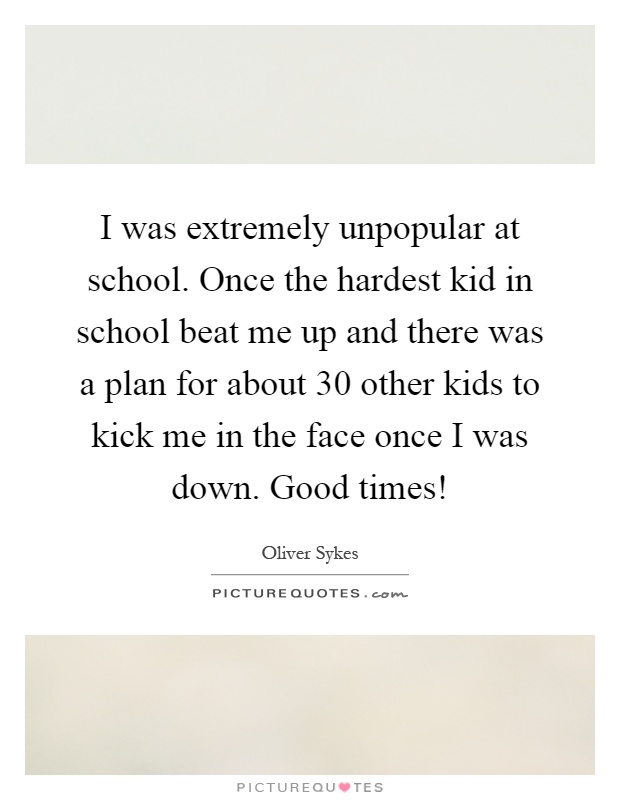 I was extremely unpopular at school. Once the hardest kid in school beat me up and there was a plan for about 30 other kids to kick me in the face once I was down. Good times! Picture Quote #1