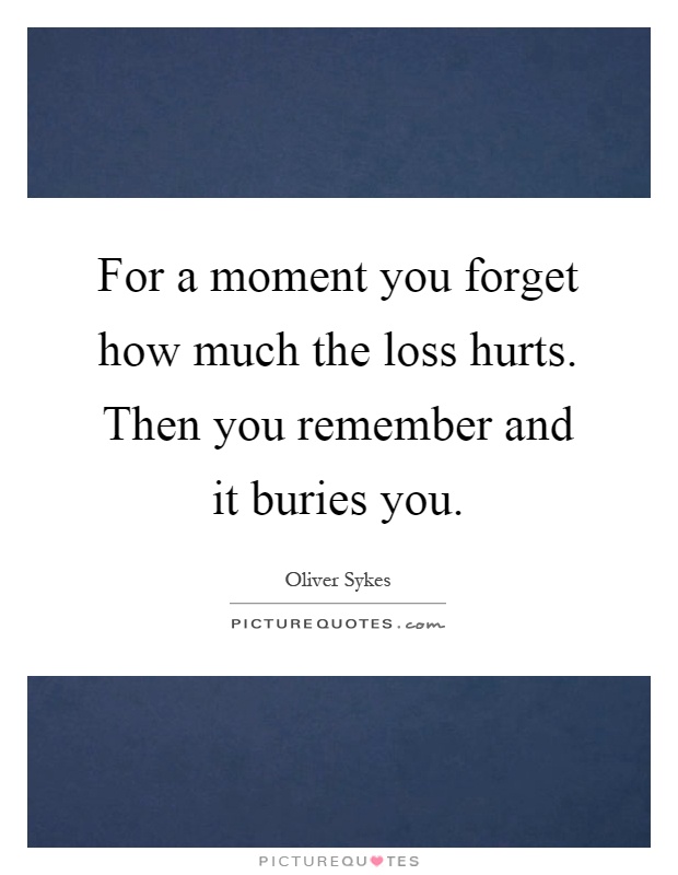For a moment you forget how much the loss hurts. Then you remember and it buries you Picture Quote #1