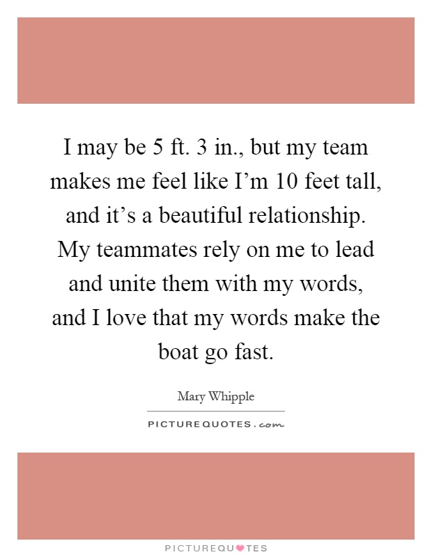 I may be 5 ft. 3 in., but my team makes me feel like I'm 10 feet tall, and it's a beautiful relationship. My teammates rely on me to lead and unite them with my words, and I love that my words make the boat go fast Picture Quote #1
