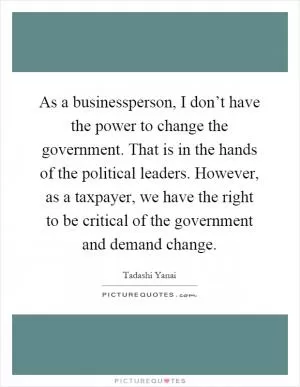 As a businessperson, I don’t have the power to change the government. That is in the hands of the political leaders. However, as a taxpayer, we have the right to be critical of the government and demand change Picture Quote #1