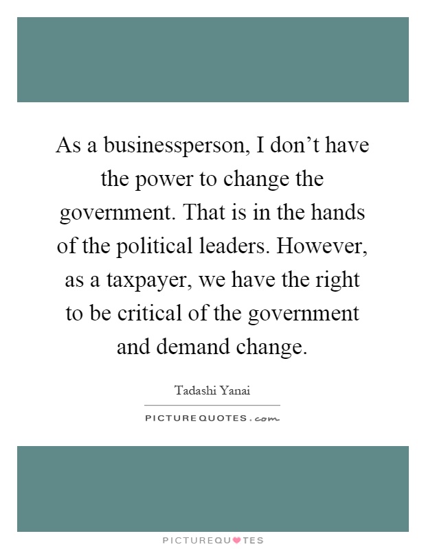 As a businessperson, I don't have the power to change the government. That is in the hands of the political leaders. However, as a taxpayer, we have the right to be critical of the government and demand change Picture Quote #1