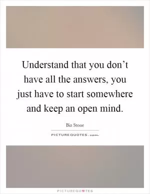 Understand that you don’t have all the answers, you just have to start somewhere and keep an open mind Picture Quote #1