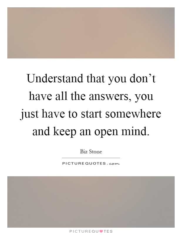 Understand that you don't have all the answers, you just have to start somewhere and keep an open mind Picture Quote #1