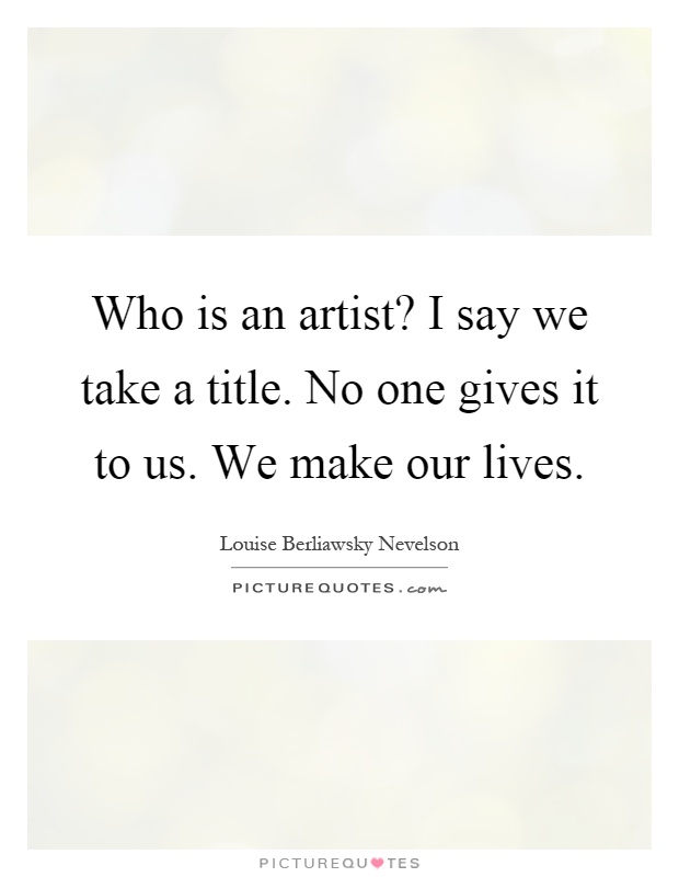 Who is an artist? I say we take a title. No one gives it to us. We make our lives Picture Quote #1