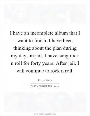 I have an incomplete album that I want to finish. I have been thinking about the plan during my days in jail, I have sung rock n roll for forty years. After jail, I will continue to rock n roll Picture Quote #1