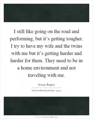 I still like going on the road and performing, but it’s getting tougher. I try to have my wife and the twins with me but it’s getting harder and harder for them. They need to be in a home environment and not traveling with me Picture Quote #1