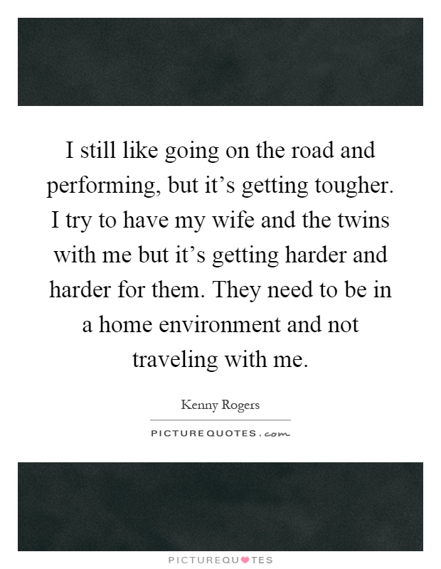 I still like going on the road and performing, but it's getting tougher. I try to have my wife and the twins with me but it's getting harder and harder for them. They need to be in a home environment and not traveling with me Picture Quote #1