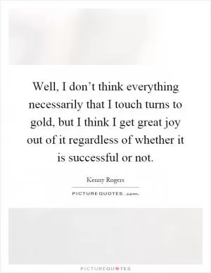 Well, I don’t think everything necessarily that I touch turns to gold, but I think I get great joy out of it regardless of whether it is successful or not Picture Quote #1