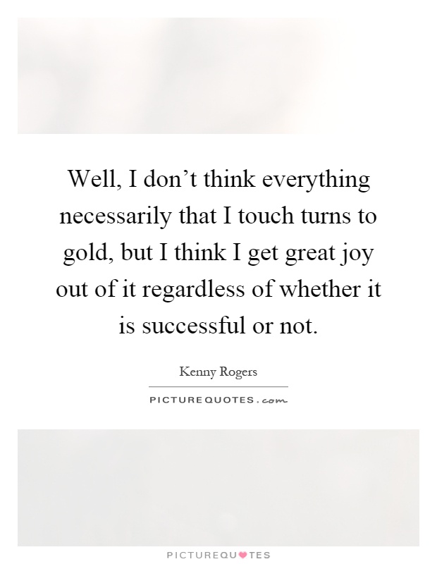 Well, I don't think everything necessarily that I touch turns to gold, but I think I get great joy out of it regardless of whether it is successful or not Picture Quote #1