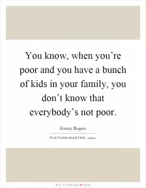 You know, when you’re poor and you have a bunch of kids in your family, you don’t know that everybody’s not poor Picture Quote #1