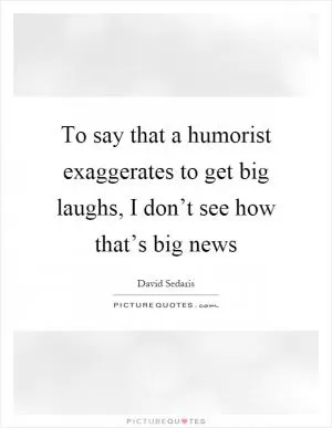 To say that a humorist exaggerates to get big laughs, I don’t see how that’s big news Picture Quote #1