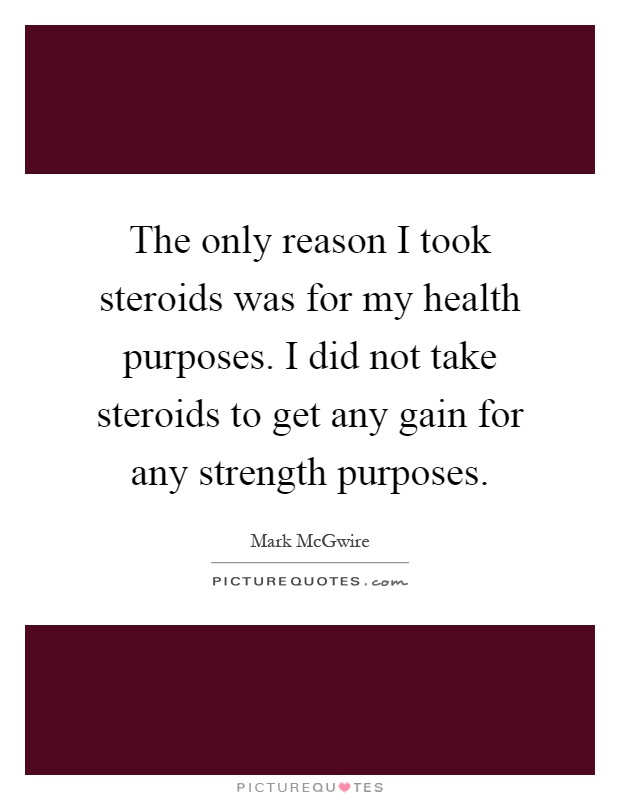 The only reason I took steroids was for my health purposes. I did not take steroids to get any gain for any strength purposes Picture Quote #1