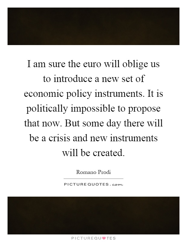 I am sure the euro will oblige us to introduce a new set of economic policy instruments. It is politically impossible to propose that now. But some day there will be a crisis and new instruments will be created Picture Quote #1