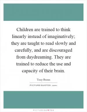 Children are trained to think linearly instead of imaginatively; they are taught to read slowly and carefully, and are discouraged from daydreaming. They are trained to reduce the use and capacity of their brain Picture Quote #1