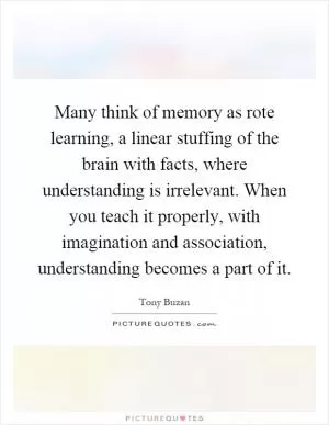Many think of memory as rote learning, a linear stuffing of the brain with facts, where understanding is irrelevant. When you teach it properly, with imagination and association, understanding becomes a part of it Picture Quote #1