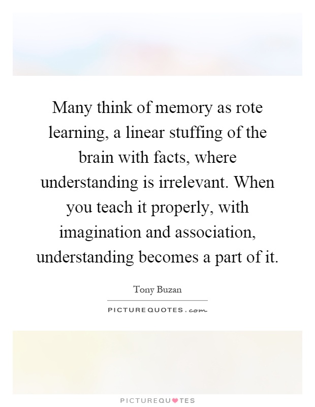 Many think of memory as rote learning, a linear stuffing of the brain with facts, where understanding is irrelevant. When you teach it properly, with imagination and association, understanding becomes a part of it Picture Quote #1