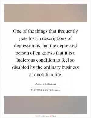 One of the things that frequently gets lost in descriptions of depression is that the depressed person often knows that it is a ludicrous condition to feel so disabled by the ordinary business of quotidian life Picture Quote #1