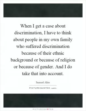 When I get a case about discrimination, I have to think about people in my own family who suffered discrimination because of their ethnic background or because of religion or because of gender. And I do take that into account Picture Quote #1