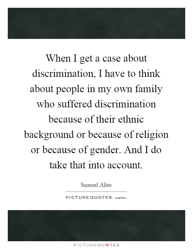 When I get a case about discrimination, I have to think about people in my own family who suffered discrimination because of their ethnic background or because of religion or because of gender. And I do take that into account Picture Quote #1