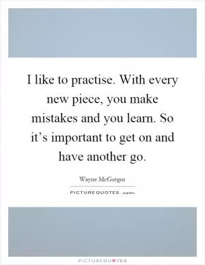 I like to practise. With every new piece, you make mistakes and you learn. So it’s important to get on and have another go Picture Quote #1