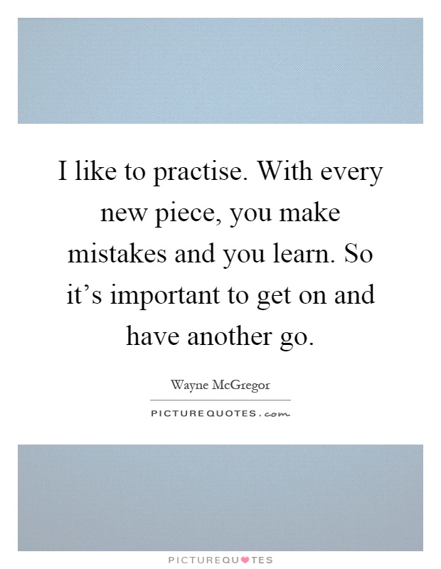 I like to practise. With every new piece, you make mistakes and you learn. So it's important to get on and have another go Picture Quote #1