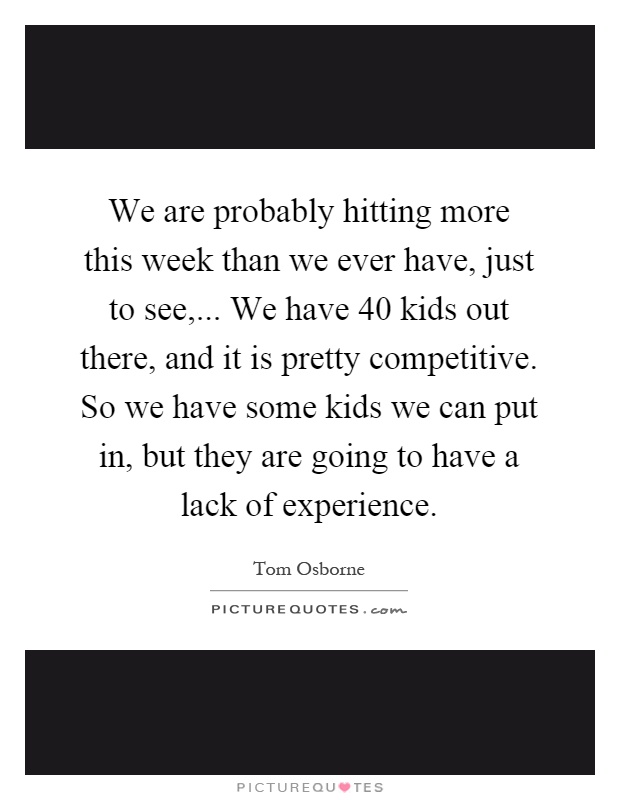 We are probably hitting more this week than we ever have, just to see,... We have 40 kids out there, and it is pretty competitive. So we have some kids we can put in, but they are going to have a lack of experience Picture Quote #1