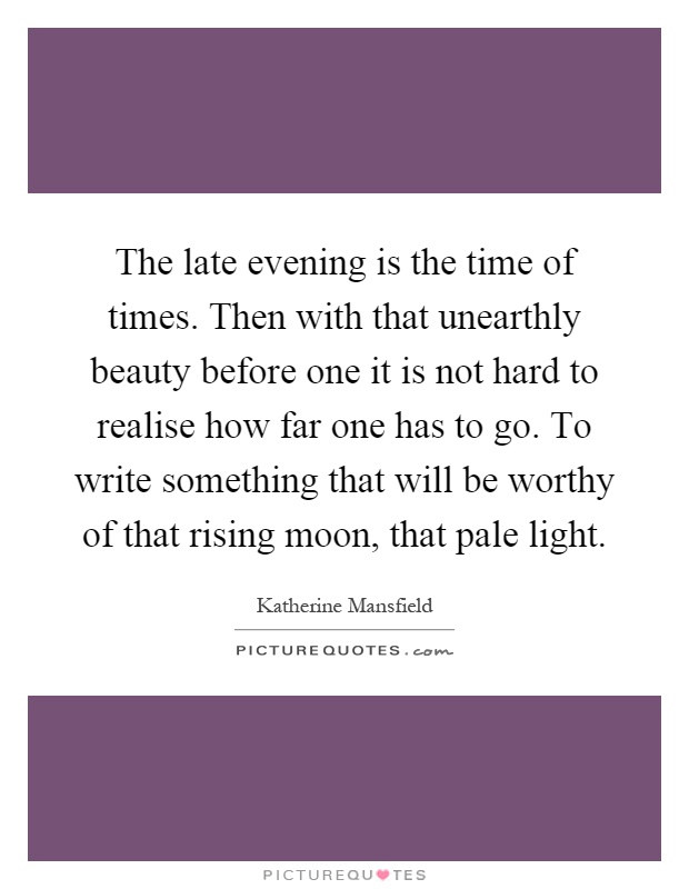 The late evening is the time of times. Then with that unearthly beauty before one it is not hard to realise how far one has to go. To write something that will be worthy of that rising moon, that pale light Picture Quote #1