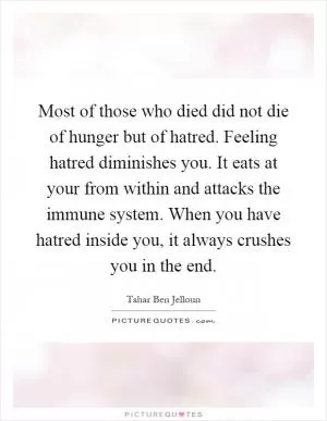 Most of those who died did not die of hunger but of hatred. Feeling hatred diminishes you. It eats at your from within and attacks the immune system. When you have hatred inside you, it always crushes you in the end Picture Quote #1