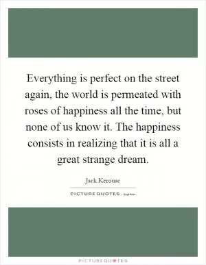 Everything is perfect on the street again, the world is permeated with roses of happiness all the time, but none of us know it. The happiness consists in realizing that it is all a great strange dream Picture Quote #1
