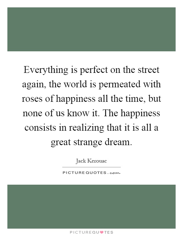 Everything is perfect on the street again, the world is permeated with roses of happiness all the time, but none of us know it. The happiness consists in realizing that it is all a great strange dream Picture Quote #1