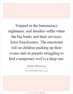 Trapped in the bureaucracy nightmare, real families suffer when the big banks and their servicers force foreclosures. The emotional toll on children packing up their rooms and on parents struggling to find a temporary roof is a deep one Picture Quote #1