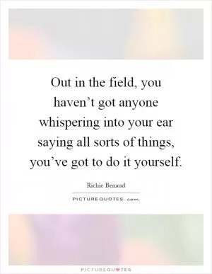 Out in the field, you haven’t got anyone whispering into your ear saying all sorts of things, you’ve got to do it yourself Picture Quote #1