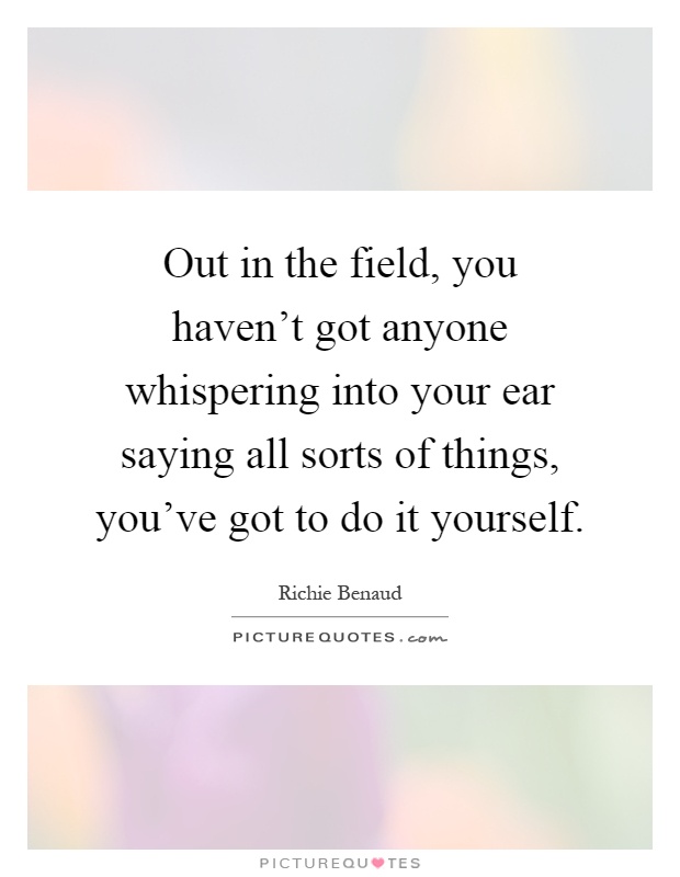 Out in the field, you haven't got anyone whispering into your ear saying all sorts of things, you've got to do it yourself Picture Quote #1