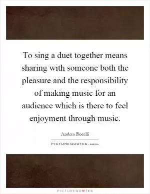 To sing a duet together means sharing with someone both the pleasure and the responsibility of making music for an audience which is there to feel enjoyment through music Picture Quote #1