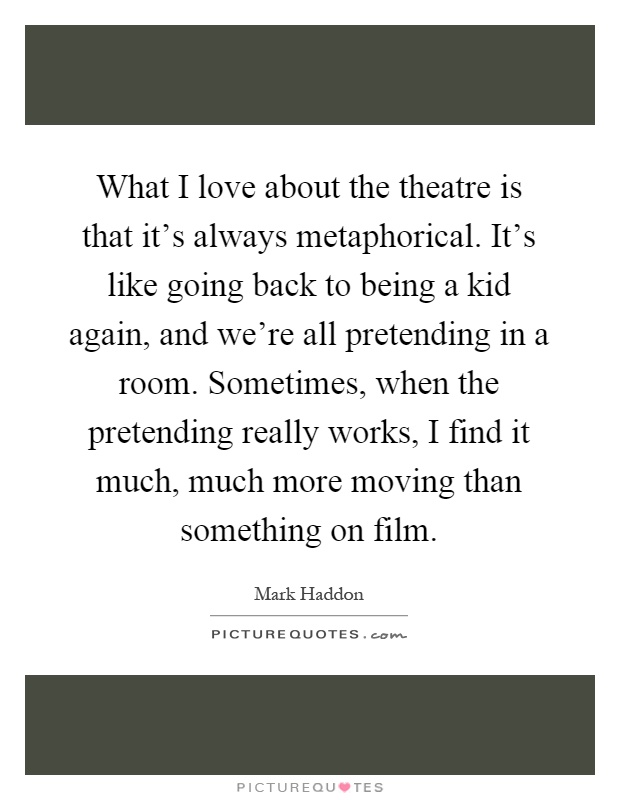 What I love about the theatre is that it's always metaphorical. It's like going back to being a kid again, and we're all pretending in a room. Sometimes, when the pretending really works, I find it much, much more moving than something on film Picture Quote #1