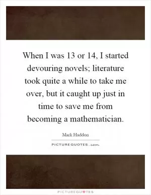 When I was 13 or 14, I started devouring novels; literature took quite a while to take me over, but it caught up just in time to save me from becoming a mathematician Picture Quote #1