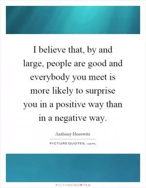 I believe that, by and large, people are good and everybody you meet is more likely to surprise you in a positive way than in a negative way Picture Quote #1