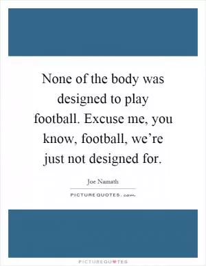None of the body was designed to play football. Excuse me, you know, football, we’re just not designed for Picture Quote #1