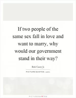 If two people of the same sex fall in love and want to marry, why would our government stand in their way? Picture Quote #1