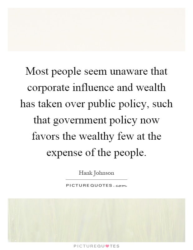 Most people seem unaware that corporate influence and wealth has taken over public policy, such that government policy now favors the wealthy few at the expense of the people Picture Quote #1