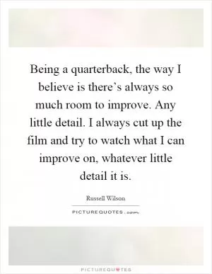 Being a quarterback, the way I believe is there’s always so much room to improve. Any little detail. I always cut up the film and try to watch what I can improve on, whatever little detail it is Picture Quote #1