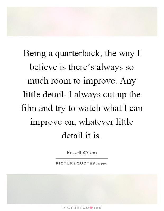 Being a quarterback, the way I believe is there's always so much room to improve. Any little detail. I always cut up the film and try to watch what I can improve on, whatever little detail it is Picture Quote #1