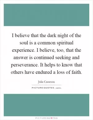 I believe that the dark night of the soul is a common spiritual experience. I believe, too, that the answer is continued seeking and perseverance. It helps to know that others have endured a loss of faith Picture Quote #1