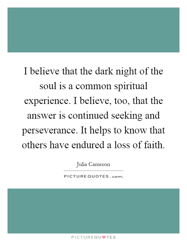 I believe that the dark night of the soul is a common spiritual experience. I believe, too, that the answer is continued seeking and perseverance. It helps to know that others have endured a loss of faith Picture Quote #1