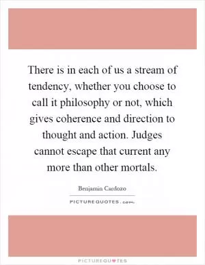 There is in each of us a stream of tendency, whether you choose to call it philosophy or not, which gives coherence and direction to thought and action. Judges cannot escape that current any more than other mortals Picture Quote #1