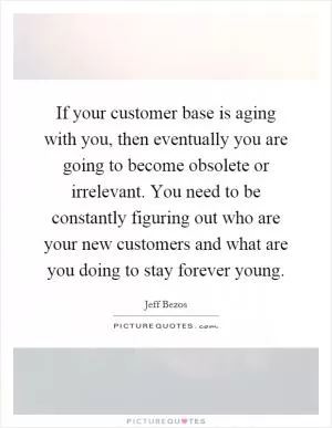 If your customer base is aging with you, then eventually you are going to become obsolete or irrelevant. You need to be constantly figuring out who are your new customers and what are you doing to stay forever young Picture Quote #1